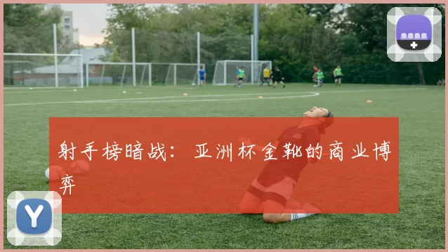 射手榜暗战：亚洲杯金靴的商业博弈