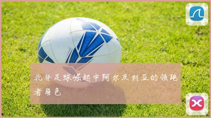 北非足球崛起中阿尔及利亚的领跑者角色
