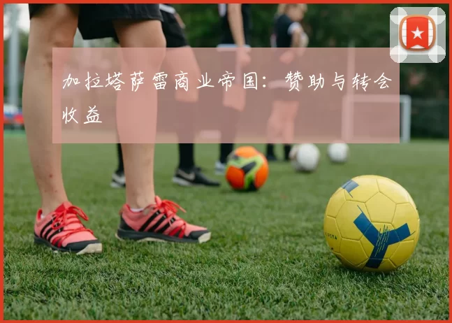 加拉塔萨雷商业帝国：赞助与转会收益