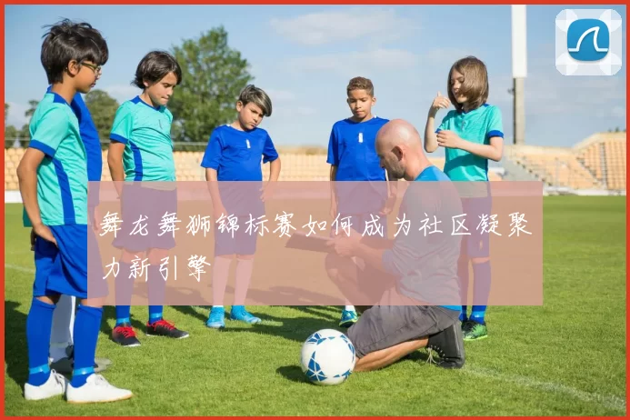 舞龙舞狮锦标赛如何成为社区凝聚力新引擎